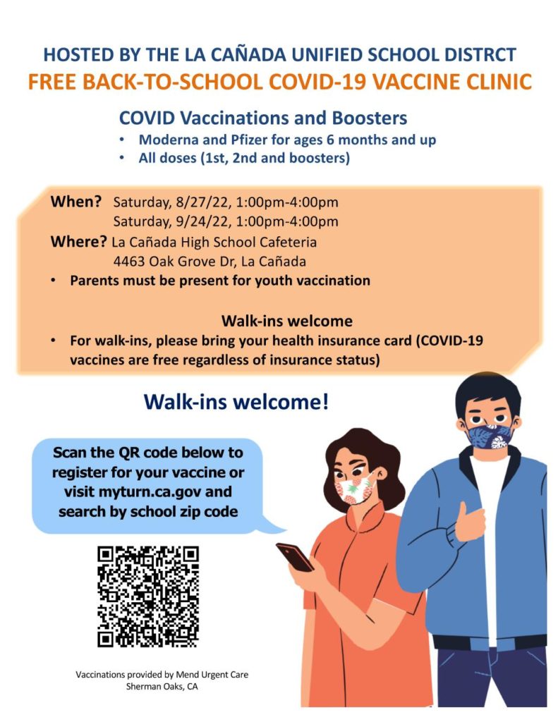 HOSTED BY THE LA CAÑADA UNIFIED SCHOOL DISTRCT FREE BACK-TO-SCHOOL COVID-19 VACCINE CLINIC on Saturday, 8/27/22, 1:00pm-4:00pm and Saturday, 9/24/22, 1:00pm-4:00pm  Where? La Cañada High School Cafeteria 4463 Oak Grove Dr, La Cañada. Parents must be present for youth vaccination. Walk-ins welcome. For walk-ins, please bring your health insurance card (COVID-19 vaccines are free regardless of insurance status).